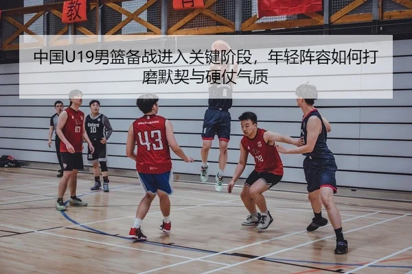 中国U19男篮备战进入关键阶段，年轻阵容如何打磨默契与硬仗气质