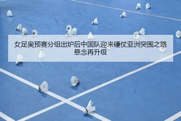 女足奥预赛分组出炉后中国队迎来硬仗亚洲突围之路悬念再升级