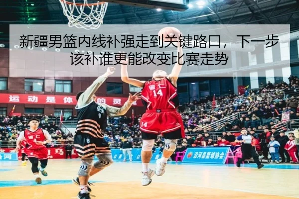 新疆男篮内线补强走到关键路口，下一步该补谁更能改变比赛走势